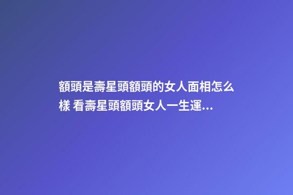 額頭是壽星頭額頭的女人面相怎么樣 看壽星頭額頭女人一生運勢